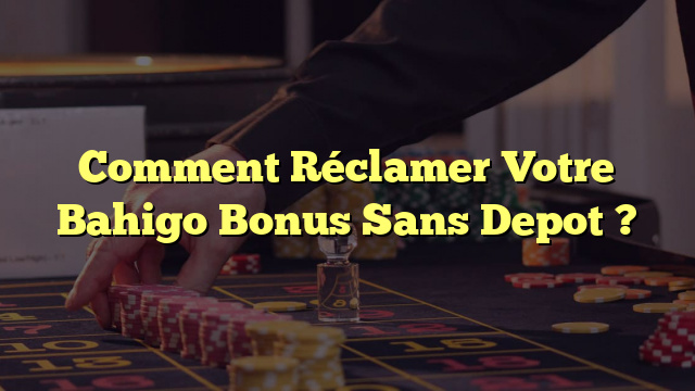 Comment Réclamer Votre Bahigo Bonus Sans Depot ? 